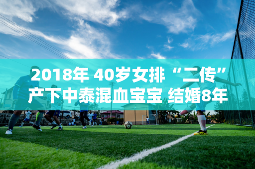 2018年 40岁女排“二传”产下中泰混血宝宝 结婚8年后 他们仍然恩爱如初