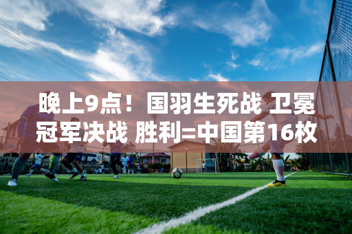 晚上9点！国羽生死战 卫冕冠军决战 胜利=中国第16枚金牌 向石宇奇致敬