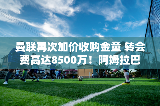 曼联再次加价收购金童 转会费高达8500万！阿姆拉巴特的去留尚未确定