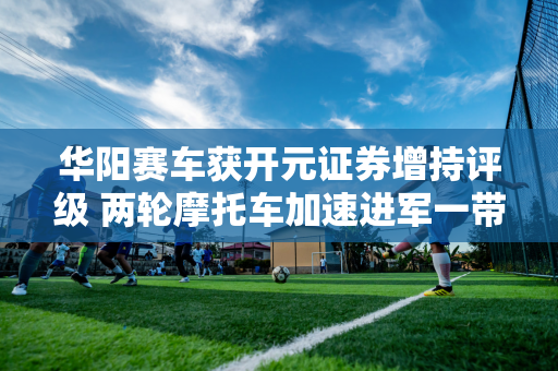 华阳赛车获开元证券增持评级 两轮摩托车加速进军一带一路市场