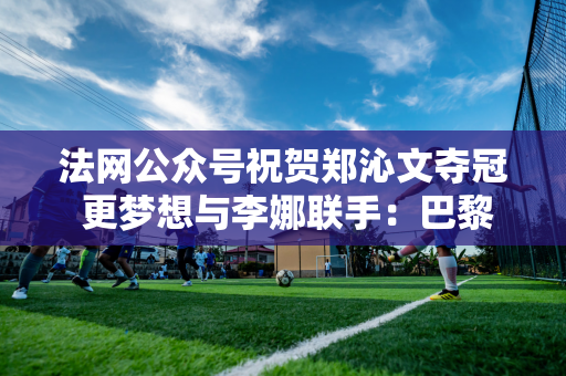 法网公众号祝贺郑沁文夺冠 更梦想与李娜联手：巴黎红土地盛产红色奇迹吗？