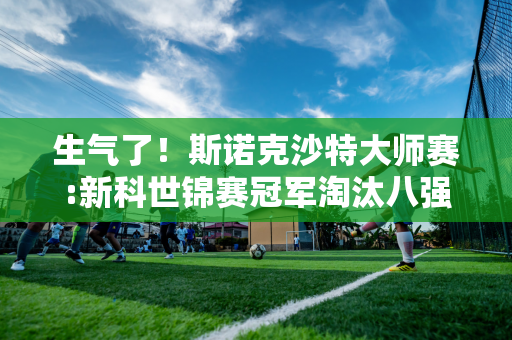 生气了！斯诺克沙特大师赛:新科世锦赛冠军淘汰八强公布:中国两席