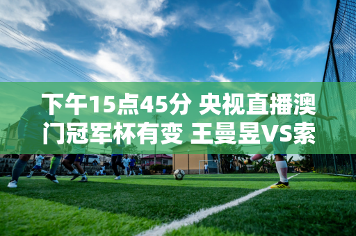 下午15点45分 央视直播澳门冠军杯有变 王曼昱VS索科斯