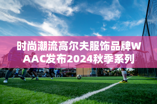 时尚潮流高尔夫服饰品牌WAAC发布2024秋季系列