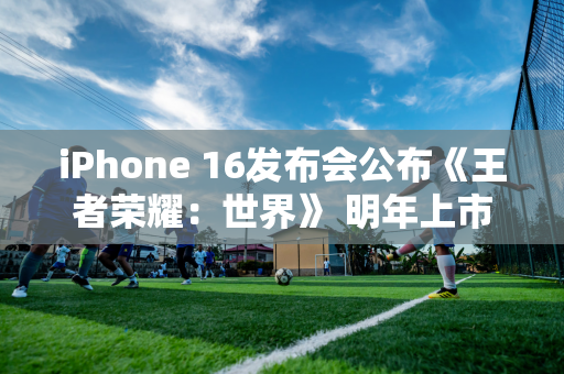 iPhone 16发布会公布《王者荣耀：世界》 明年上市