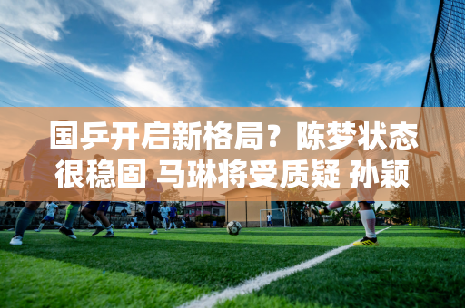 国乒开启新格局？陈梦状态很稳固 马琳将受质疑 孙颖莎迎来新机会