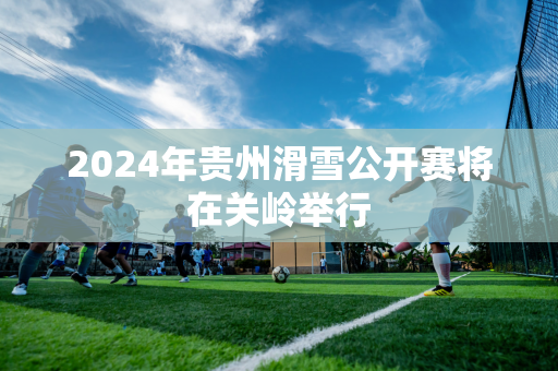 2024年贵州滑雪公开赛将在关岭举行