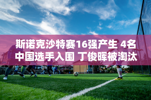 斯诺克沙特赛16强产生 4名中国选手入围 丁俊晖被淘汰 下一轮对阵揭晓