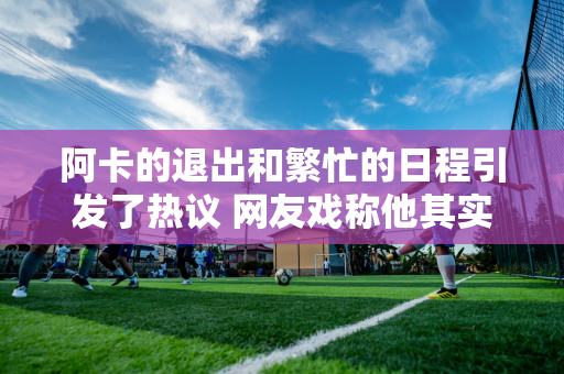 阿卡的退出和繁忙的日程引发了热议 网友戏称他其实是被德约科维奇“内伤”了