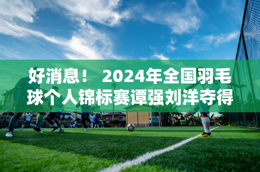 好消息！ 2024年全国羽毛球个人锦标赛谭强刘洋夺得男双冠军