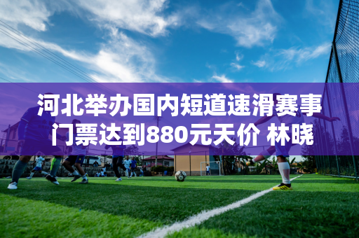 河北举办国内短道速滑赛事 门票达到880元天价 林晓群赛季首秀