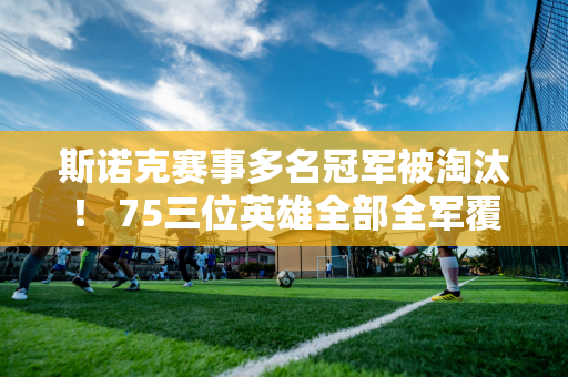 斯诺克赛事多名冠军被淘汰！ 75三位英雄全部全军覆没 三强16强悬念十足！