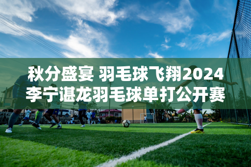 秋分盛宴 羽毛球飞翔2024李宁谌龙羽毛球单打公开赛圆满落幕