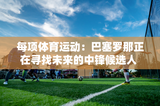 每项体育运动：巴塞罗那正在寻找未来的中锋候选人 并关注哈兰德、乔克莱斯和塞斯科