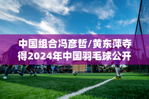 中国组合冯彦哲/黄东萍夺得2024年中国羽毛球公开赛混双冠军