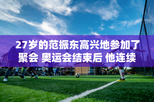 27岁的范振东高兴地参加了聚会 奥运会结束后 他连续退役 享受场外的生活