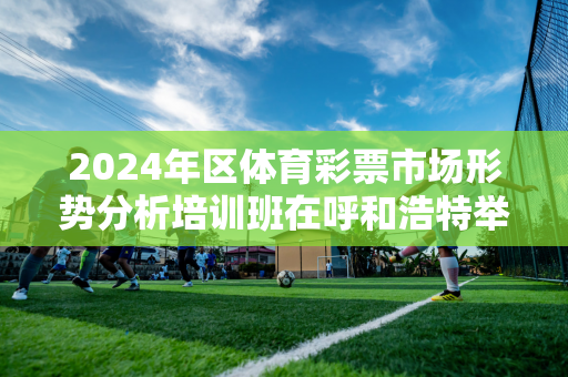 2024年区体育彩票市场形势分析培训班在呼和浩特举办