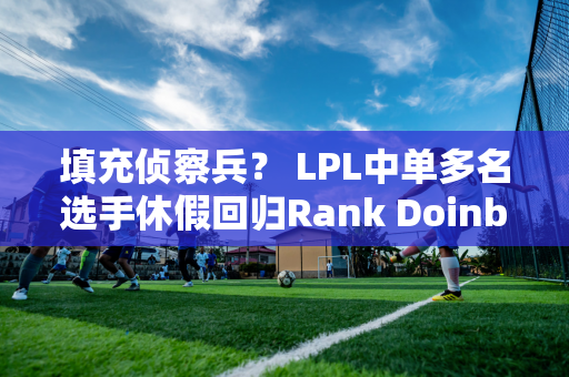 填充侦察兵？ LPL中单多名选手休假回归Rank Doinb抛下了所有执教职责！