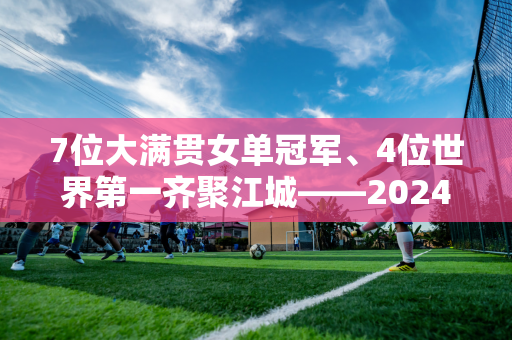 7位大满贯女单冠军、4位世界第一齐聚江城——2024武汉公开赛选手阵容出炉