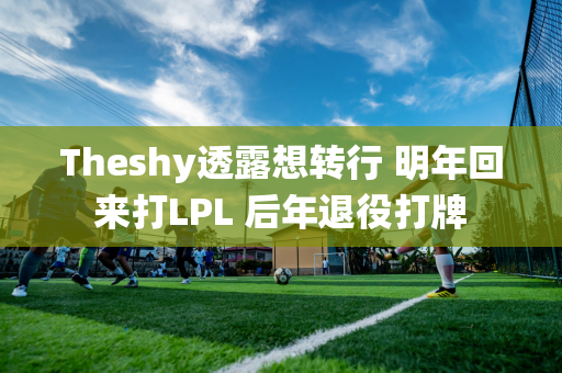 Theshy透露想转行 明年回来打LPL 后年退役打牌