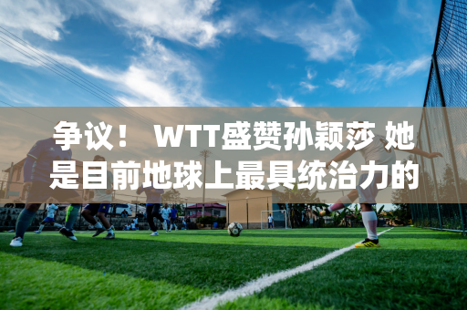 争议！ WTT盛赞孙颖莎 她是目前地球上最具统治力的选手 她被质疑奥运会没有单打冠军