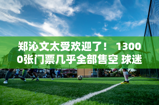 郑沁文太受欢迎了！ 13000张门票几乎全部售空 球迷们包围了训练场