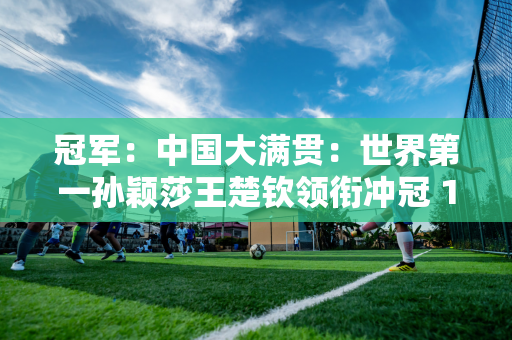 冠军：中国大满贯：世界第一孙颖莎王楚钦领衔冲冠 13强将强势出击资格赛