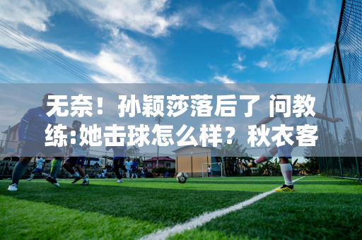 无奈！孙颖莎落后了 问教练:她击球怎么样？秋衣客:根本不知道