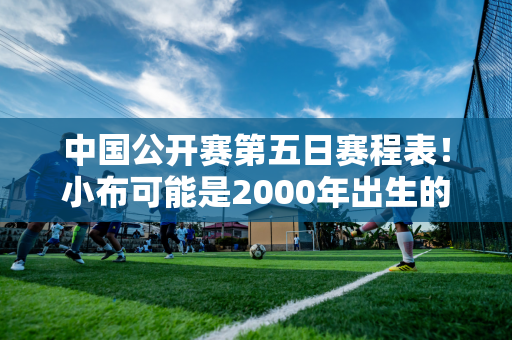 中国公开赛第五日赛程表！小布可能是2000年出生的中国第一个打进四强的人 郑钦文有望大获全胜