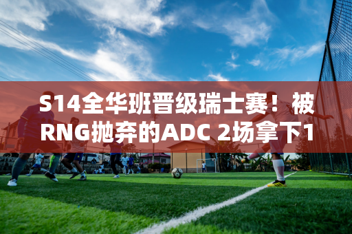 S14全华班晋级瑞士赛！被RNG抛弃的ADC 2场拿下16分