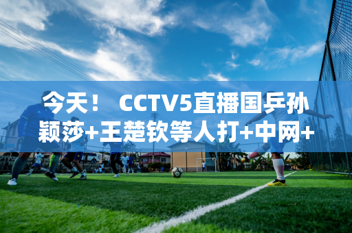 今天！ CCTV5直播国乒孙颖莎+王楚钦等人打+中网+德甲 5+转英超