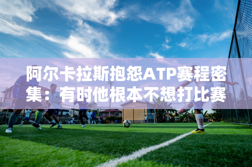 阿尔卡拉斯抱怨ATP赛程密集：有时他根本不想打比赛