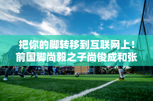 把你的脚转移到互联网上！前国脚尚毅之子尚俊成和张卫华之子张志臻在中国男子网坛取得佳绩