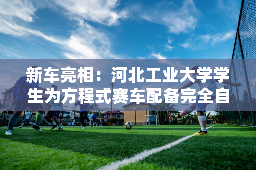 新车亮相：河北工业大学学生为方程式赛车配备完全自主研发的“数字智能大脑”