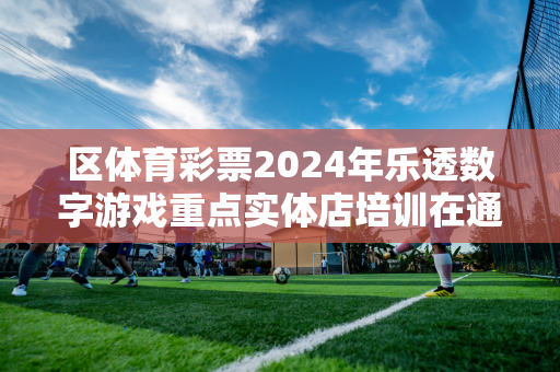 区体育彩票2024年乐透数字游戏重点实体店培训在通辽启动