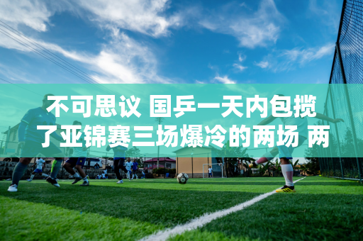 不可思议 国乒一天内包揽了亚锦赛三场爆冷的两场 两位世界第一天王楚钦、孙颖莎同一天落败