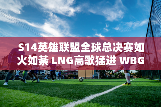 S14英雄联盟全球总决赛如火如荼 LNG高歌猛进 WBG与BLG面临生死考验