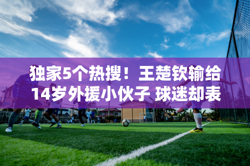 独家5个热搜！王楚钦输给14岁外援小伙子 球迷却表示：王楚钦辛苦了