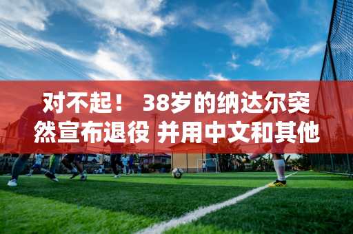 对不起！ 38岁的纳达尔突然宣布退役 并用中文和其他语言说谢谢 德约科维奇喜欢！