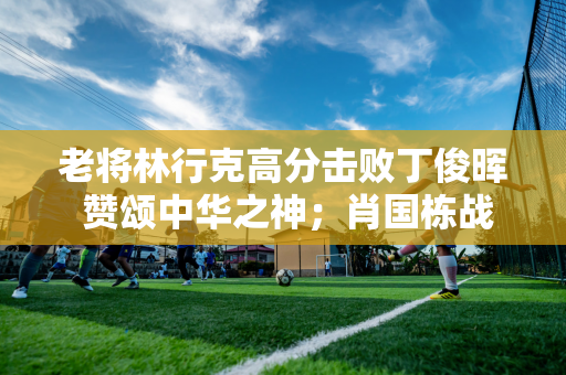 老将林行克高分击败丁俊晖 赞颂中华之神；肖国栋战小特晋级8强