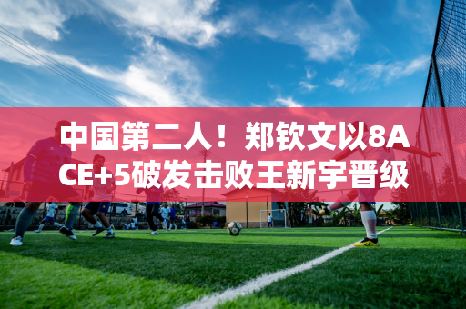 中国第二人！郑钦文以8ACE+5破发击败王新宇晋级决赛 打破10年纪录