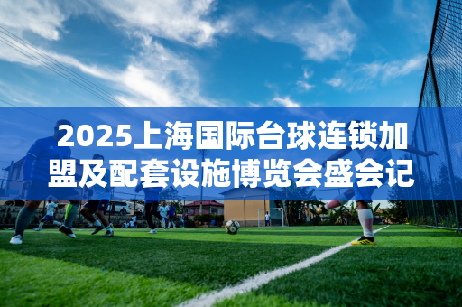 2025上海国际台球连锁加盟及配套设施博览会盛会记录/官网报名入口