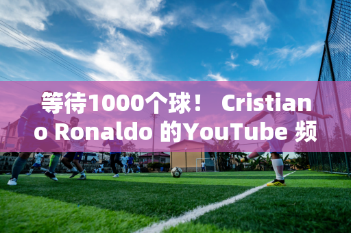 等待1000个球！ Cristiano Ronaldo 的YouTube 频道利用F1 赛车成为历史最佳射手！