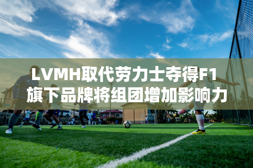 LVMH取代劳力士夺得F1 旗下品牌将组团增加影响力