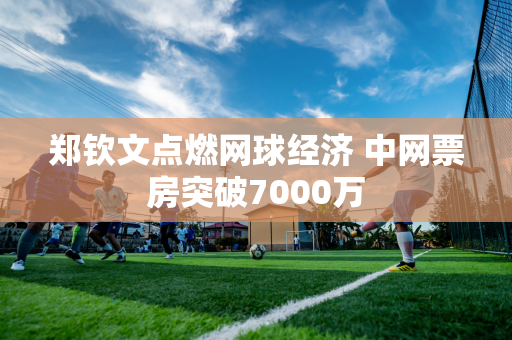 郑钦文点燃网球经济 中网票房突破7000万