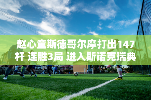 赵心童斯德哥尔摩打出147杆 连胜3局 进入斯诺克瑞典Q巡回赛32强