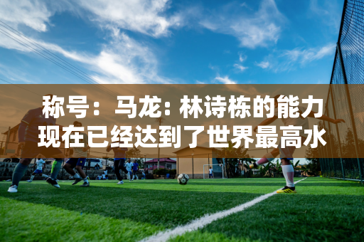 称号：马龙: 林诗栋的能力现在已经达到了世界最高水平 在决赛中击败他将非常困难