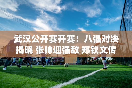 武汉公开赛开赛！八强对决揭晓 张帅迎强敌 郑钦文传来好消息 运气爆棚