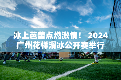 冰上芭蕾点燃激情！ 2024广州花样滑冰公开赛举行