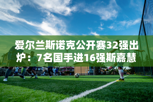 爱尔兰斯诺克公开赛32强出炉：7名国手进16强斯嘉慧、肖国栋惨遭淘汰